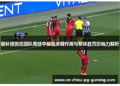 替补球员在团队竞技中展现关键作用与整体胜负影响力解析