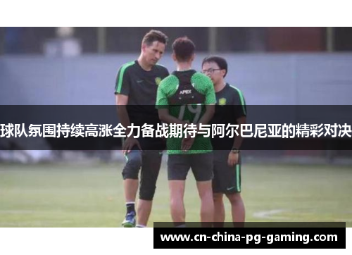 球队氛围持续高涨全力备战期待与阿尔巴尼亚的精彩对决