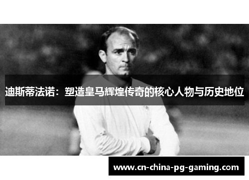 迪斯蒂法诺：塑造皇马辉煌传奇的核心人物与历史地位