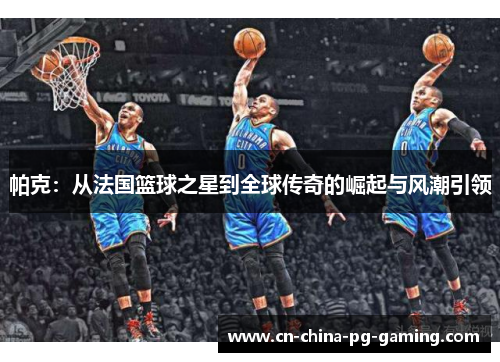 帕克：从法国篮球之星到全球传奇的崛起与风潮引领