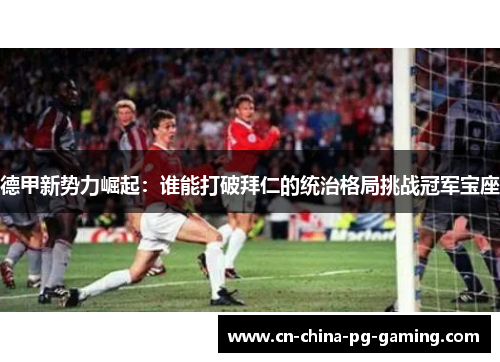 德甲新势力崛起:谁能打破拜仁的统治格局挑战冠军宝座 德甲新势力崛起:谁能打破拜仁的统治格局挑战冠军宝座