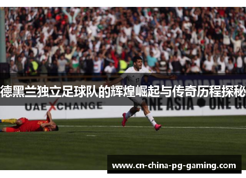 德黑兰独立足球队的辉煌崛起与传奇历程探秘 德黑兰独立足球队的辉煌崛起与传奇历程探秘