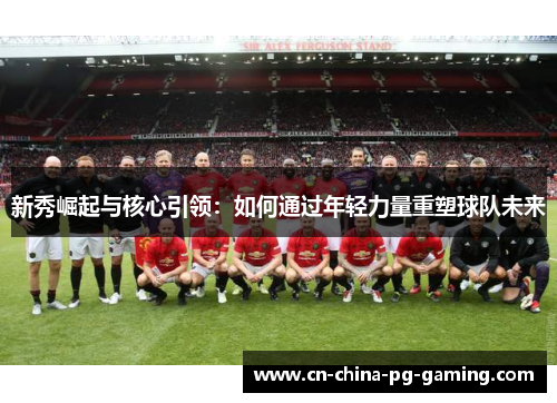 新秀崛起与核心引领:如何通过年轻力量重塑球队未来 新秀崛起与核心引领:如何通过年轻力量重塑球队未来