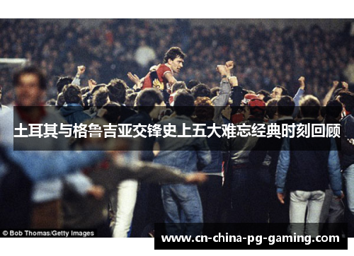 土耳其与格鲁吉亚交锋史上五大难忘经典时刻回顾