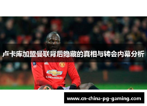 卢卡库加盟曼联背后隐藏的真相与转会内幕分析