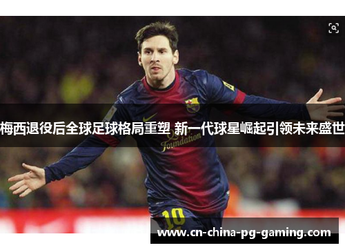 梅西退役后全球足球格局重塑 新一代球星崛起引领未来盛世