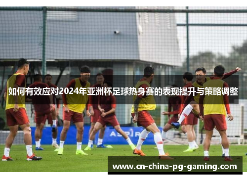 如何有效应对2024年亚洲杯足球热身赛的表现提升与策略调整