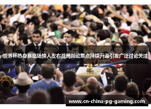 世界杯热身赛临场换人左右战局舆论焦点持续升温引发广泛讨论关注