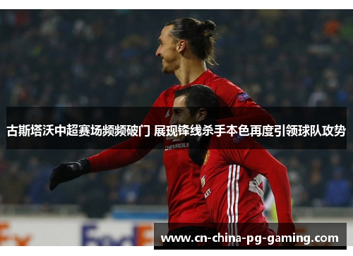 古斯塔沃中超赛场频频破门 展现锋线杀手本色再度引领球队攻势 古斯塔沃中超赛场频频破门 展现锋线杀手本色再度引领球队攻势