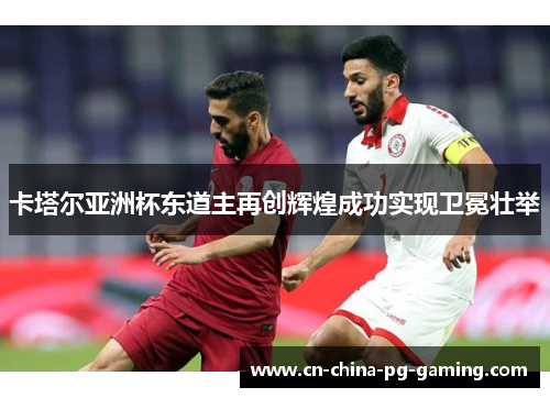 卡塔尔亚洲杯东道主再创辉煌成功实现卫冕壮举 卡塔尔亚洲杯东道主再创辉煌成功实现卫冕壮举