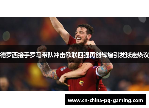 德罗西接手罗马带队冲击欧联四强再创辉煌引发球迷热议