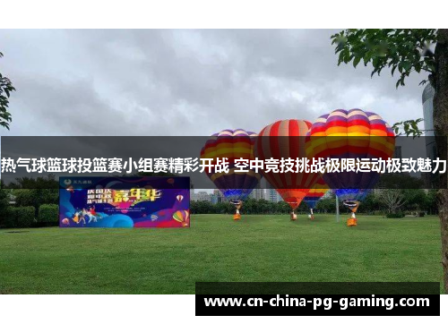 热气球篮球投篮赛小组赛精彩开战 空中竞技挑战极限运动极致魅力