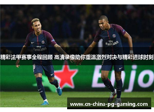 精彩法甲赛事全程回顾 高清录像助你重温激烈对决与精彩进球时刻
