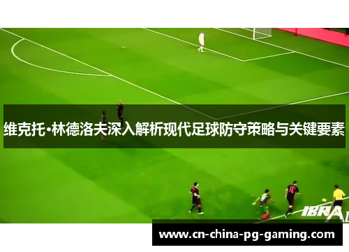 维克托·林德洛夫深入解析现代足球防守策略与关键要素