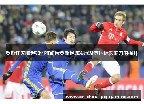 罗斯托夫崛起如何推动俄罗斯足球发展及其国际影响力的提升