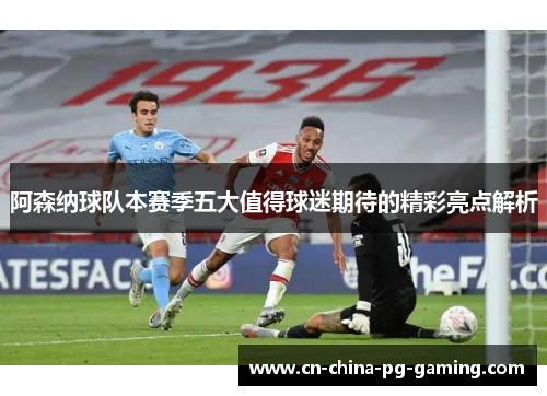阿森纳球队本赛季五大值得球迷期待的精彩亮点解析