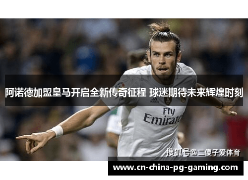 阿诺德加盟皇马开启全新传奇征程 球迷期待未来辉煌时刻